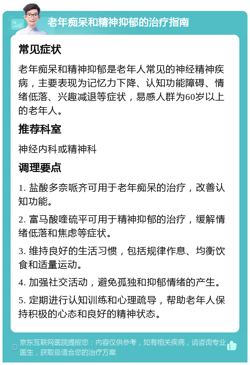 老年痴呆和精神抑郁的治疗指南 常见症状 老年痴呆和精神抑郁是老年人常见的神经精神疾病，主要表现为记忆力下降、认知功能障碍、情绪低落、兴趣减退等症状，易感人群为60岁以上的老年人。 推荐科室 神经内科或精神科 调理要点 1. 盐酸多奈哌齐可用于老年痴呆的治疗，改善认知功能。 2. 富马酸喹硫平可用于精神抑郁的治疗，缓解情绪低落和焦虑等症状。 3. 维持良好的生活习惯，包括规律作息、均衡饮食和适量运动。 4. 加强社交活动，避免孤独和抑郁情绪的产生。 5. 定期进行认知训练和心理疏导，帮助老年人保持积极的心态和良好的精神状态。