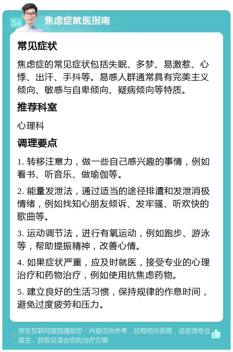 焦虑症就医指南 常见症状 焦虑症的常见症状包括失眠、多梦、易激惹、心悸、出汗、手抖等。易感人群通常具有完美主义倾向、敏感与自卑倾向、疑病倾向等特质。 推荐科室 心理科 调理要点 1. 转移注意力，做一些自己感兴趣的事情，例如看书、听音乐、做瑜伽等。 2. 能量发泄法，通过适当的途径排遣和发泄消极情绪，例如找知心朋友倾诉、发牢骚、听欢快的歌曲等。 3. 运动调节法，进行有氧运动，例如跑步、游泳等，帮助提振精神，改善心情。 4. 如果症状严重，应及时就医，接受专业的心理治疗和药物治疗，例如使用抗焦虑药物。 5. 建立良好的生活习惯，保持规律的作息时间，避免过度疲劳和压力。