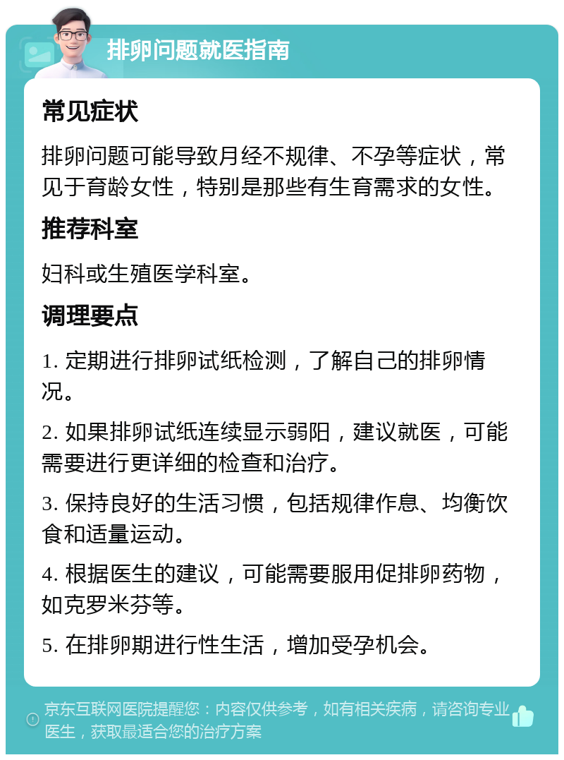 排卵问题就医指南 常见症状 排卵问题可能导致月经不规律、不孕等症状，常见于育龄女性，特别是那些有生育需求的女性。 推荐科室 妇科或生殖医学科室。 调理要点 1. 定期进行排卵试纸检测，了解自己的排卵情况。 2. 如果排卵试纸连续显示弱阳，建议就医，可能需要进行更详细的检查和治疗。 3. 保持良好的生活习惯，包括规律作息、均衡饮食和适量运动。 4. 根据医生的建议，可能需要服用促排卵药物，如克罗米芬等。 5. 在排卵期进行性生活，增加受孕机会。