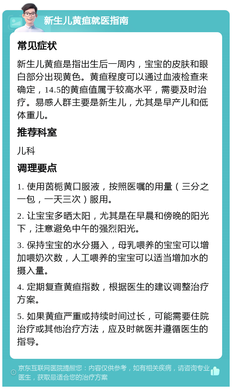 新生儿黄疸就医指南 常见症状 新生儿黄疸是指出生后一周内，宝宝的皮肤和眼白部分出现黄色。黄疸程度可以通过血液检查来确定，14.5的黄疸值属于较高水平，需要及时治疗。易感人群主要是新生儿，尤其是早产儿和低体重儿。 推荐科室 儿科 调理要点 1. 使用茵栀黄口服液，按照医嘱的用量（三分之一包，一天三次）服用。 2. 让宝宝多晒太阳，尤其是在早晨和傍晚的阳光下，注意避免中午的强烈阳光。 3. 保持宝宝的水分摄入，母乳喂养的宝宝可以增加喂奶次数，人工喂养的宝宝可以适当增加水的摄入量。 4. 定期复查黄疸指数，根据医生的建议调整治疗方案。 5. 如果黄疸严重或持续时间过长，可能需要住院治疗或其他治疗方法，应及时就医并遵循医生的指导。