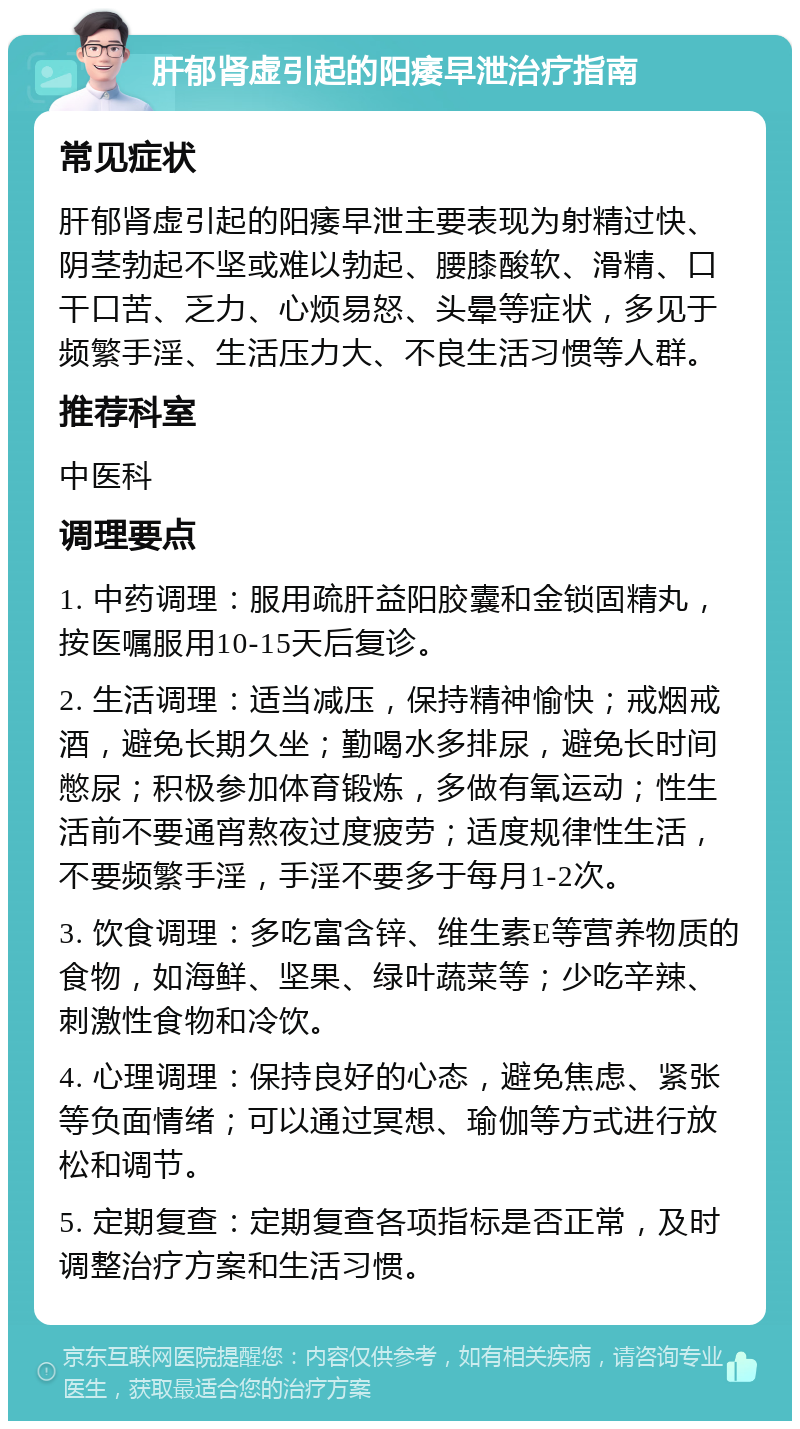 肝郁肾虚引起的阳痿早泄治疗指南 常见症状 肝郁肾虚引起的阳痿早泄主要表现为射精过快、阴茎勃起不坚或难以勃起、腰膝酸软、滑精、口干口苦、乏力、心烦易怒、头晕等症状，多见于频繁手淫、生活压力大、不良生活习惯等人群。 推荐科室 中医科 调理要点 1. 中药调理：服用疏肝益阳胶囊和金锁固精丸，按医嘱服用10-15天后复诊。 2. 生活调理：适当减压，保持精神愉快；戒烟戒酒，避免长期久坐；勤喝水多排尿，避免长时间憋尿；积极参加体育锻炼，多做有氧运动；性生活前不要通宵熬夜过度疲劳；适度规律性生活，不要频繁手淫，手淫不要多于每月1-2次。 3. 饮食调理：多吃富含锌、维生素E等营养物质的食物，如海鲜、坚果、绿叶蔬菜等；少吃辛辣、刺激性食物和冷饮。 4. 心理调理：保持良好的心态，避免焦虑、紧张等负面情绪；可以通过冥想、瑜伽等方式进行放松和调节。 5. 定期复查：定期复查各项指标是否正常，及时调整治疗方案和生活习惯。