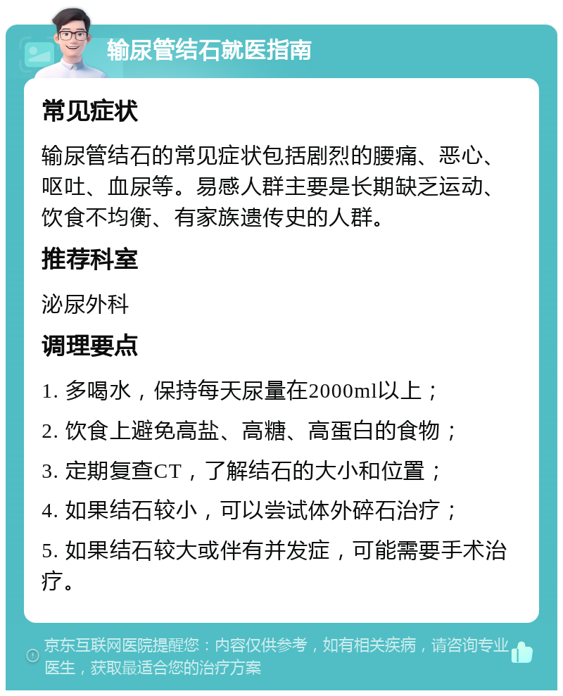 输尿管结石就医指南 常见症状 输尿管结石的常见症状包括剧烈的腰痛、恶心、呕吐、血尿等。易感人群主要是长期缺乏运动、饮食不均衡、有家族遗传史的人群。 推荐科室 泌尿外科 调理要点 1. 多喝水，保持每天尿量在2000ml以上； 2. 饮食上避免高盐、高糖、高蛋白的食物； 3. 定期复查CT，了解结石的大小和位置； 4. 如果结石较小，可以尝试体外碎石治疗； 5. 如果结石较大或伴有并发症，可能需要手术治疗。