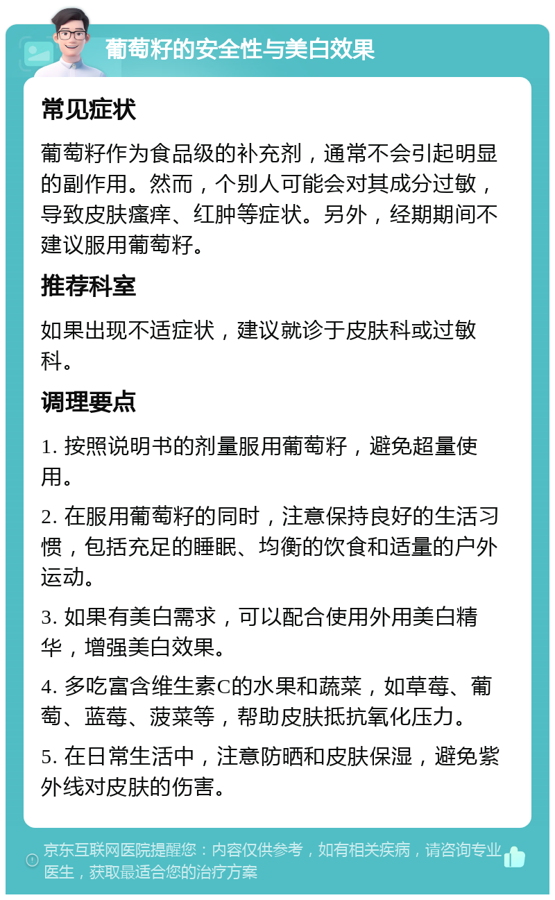 葡萄籽的安全性与美白效果 常见症状 葡萄籽作为食品级的补充剂，通常不会引起明显的副作用。然而，个别人可能会对其成分过敏，导致皮肤瘙痒、红肿等症状。另外，经期期间不建议服用葡萄籽。 推荐科室 如果出现不适症状，建议就诊于皮肤科或过敏科。 调理要点 1. 按照说明书的剂量服用葡萄籽，避免超量使用。 2. 在服用葡萄籽的同时，注意保持良好的生活习惯，包括充足的睡眠、均衡的饮食和适量的户外运动。 3. 如果有美白需求，可以配合使用外用美白精华，增强美白效果。 4. 多吃富含维生素C的水果和蔬菜，如草莓、葡萄、蓝莓、菠菜等，帮助皮肤抵抗氧化压力。 5. 在日常生活中，注意防晒和皮肤保湿，避免紫外线对皮肤的伤害。