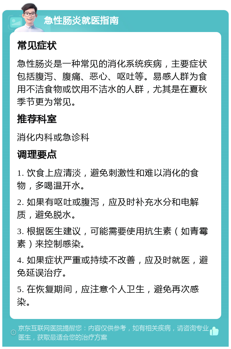 急性肠炎就医指南 常见症状 急性肠炎是一种常见的消化系统疾病，主要症状包括腹泻、腹痛、恶心、呕吐等。易感人群为食用不洁食物或饮用不洁水的人群，尤其是在夏秋季节更为常见。 推荐科室 消化内科或急诊科 调理要点 1. 饮食上应清淡，避免刺激性和难以消化的食物，多喝温开水。 2. 如果有呕吐或腹泻，应及时补充水分和电解质，避免脱水。 3. 根据医生建议，可能需要使用抗生素（如青霉素）来控制感染。 4. 如果症状严重或持续不改善，应及时就医，避免延误治疗。 5. 在恢复期间，应注意个人卫生，避免再次感染。