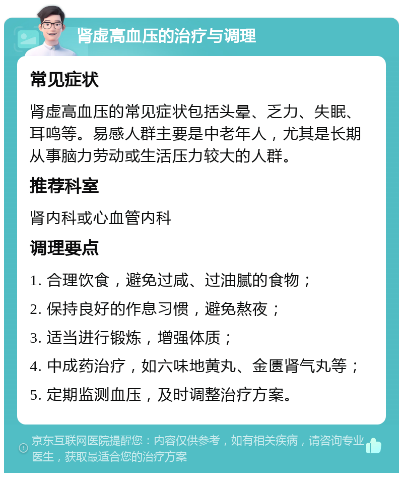 肾虚高血压的治疗与调理 常见症状 肾虚高血压的常见症状包括头晕、乏力、失眠、耳鸣等。易感人群主要是中老年人，尤其是长期从事脑力劳动或生活压力较大的人群。 推荐科室 肾内科或心血管内科 调理要点 1. 合理饮食，避免过咸、过油腻的食物； 2. 保持良好的作息习惯，避免熬夜； 3. 适当进行锻炼，增强体质； 4. 中成药治疗，如六味地黄丸、金匮肾气丸等； 5. 定期监测血压，及时调整治疗方案。