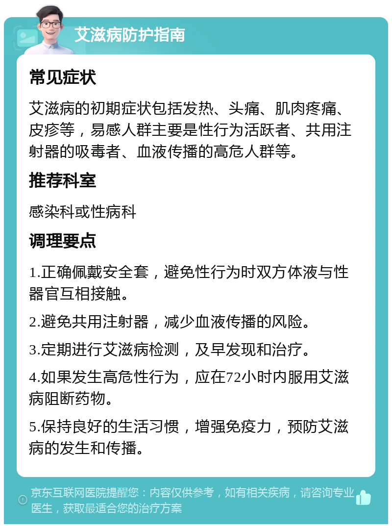 艾滋病防护指南 常见症状 艾滋病的初期症状包括发热、头痛、肌肉疼痛、皮疹等，易感人群主要是性行为活跃者、共用注射器的吸毒者、血液传播的高危人群等。 推荐科室 感染科或性病科 调理要点 1.正确佩戴安全套，避免性行为时双方体液与性器官互相接触。 2.避免共用注射器，减少血液传播的风险。 3.定期进行艾滋病检测，及早发现和治疗。 4.如果发生高危性行为，应在72小时内服用艾滋病阻断药物。 5.保持良好的生活习惯，增强免疫力，预防艾滋病的发生和传播。