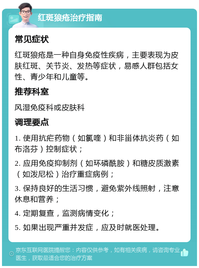 红斑狼疮治疗指南 常见症状 红斑狼疮是一种自身免疫性疾病，主要表现为皮肤红斑、关节炎、发热等症状，易感人群包括女性、青少年和儿童等。 推荐科室 风湿免疫科或皮肤科 调理要点 1. 使用抗疟药物（如氯喹）和非甾体抗炎药（如布洛芬）控制症状； 2. 应用免疫抑制剂（如环磷酰胺）和糖皮质激素（如泼尼松）治疗重症病例； 3. 保持良好的生活习惯，避免紫外线照射，注意休息和营养； 4. 定期复查，监测病情变化； 5. 如果出现严重并发症，应及时就医处理。