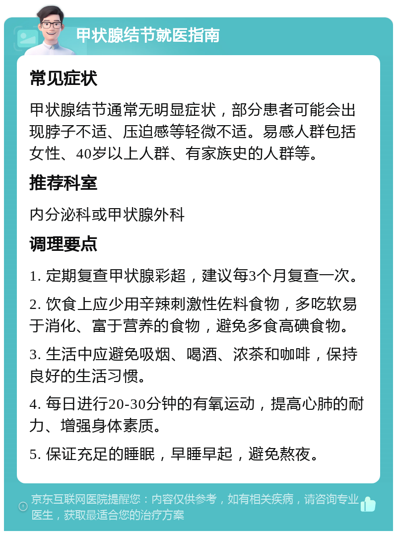 甲状腺结节就医指南 常见症状 甲状腺结节通常无明显症状，部分患者可能会出现脖子不适、压迫感等轻微不适。易感人群包括女性、40岁以上人群、有家族史的人群等。 推荐科室 内分泌科或甲状腺外科 调理要点 1. 定期复查甲状腺彩超，建议每3个月复查一次。 2. 饮食上应少用辛辣刺激性佐料食物，多吃软易于消化、富于营养的食物，避免多食高碘食物。 3. 生活中应避免吸烟、喝酒、浓茶和咖啡，保持良好的生活习惯。 4. 每日进行20-30分钟的有氧运动，提高心肺的耐力、增强身体素质。 5. 保证充足的睡眠，早睡早起，避免熬夜。