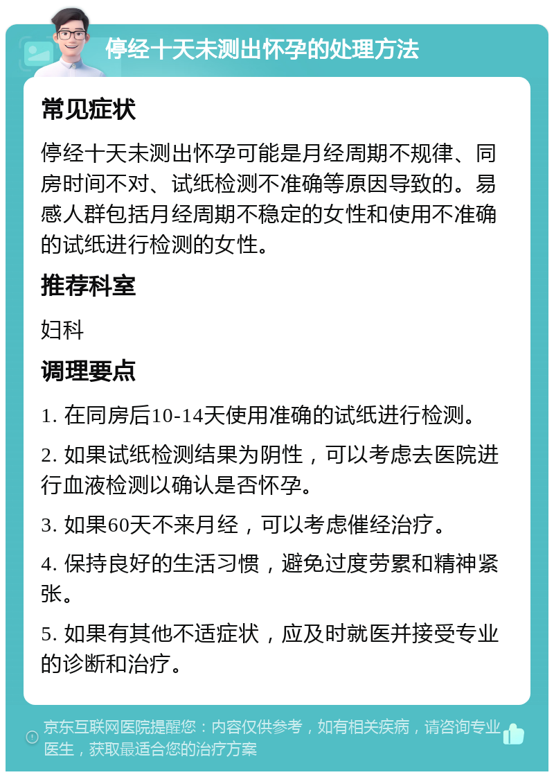 停经十天未测出怀孕的处理方法 常见症状 停经十天未测出怀孕可能是月经周期不规律、同房时间不对、试纸检测不准确等原因导致的。易感人群包括月经周期不稳定的女性和使用不准确的试纸进行检测的女性。 推荐科室 妇科 调理要点 1. 在同房后10-14天使用准确的试纸进行检测。 2. 如果试纸检测结果为阴性，可以考虑去医院进行血液检测以确认是否怀孕。 3. 如果60天不来月经，可以考虑催经治疗。 4. 保持良好的生活习惯，避免过度劳累和精神紧张。 5. 如果有其他不适症状，应及时就医并接受专业的诊断和治疗。