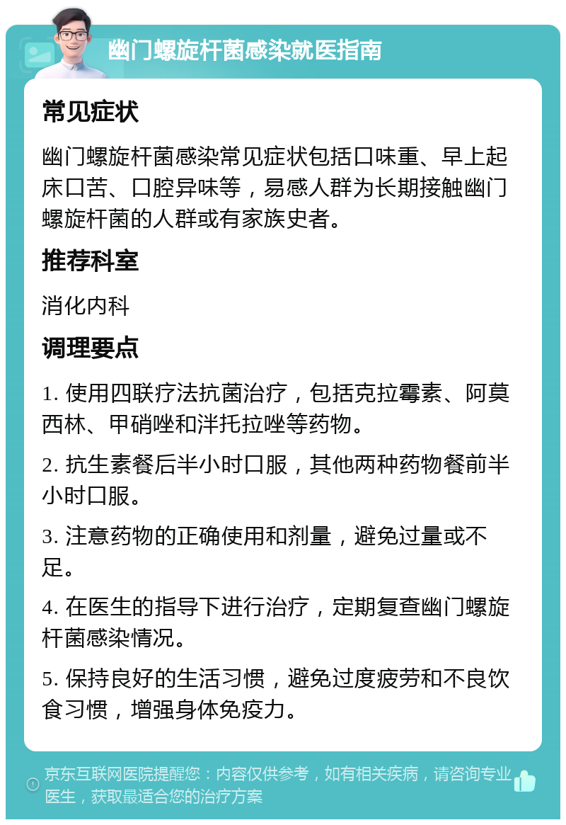 幽门螺旋杆菌感染就医指南 常见症状 幽门螺旋杆菌感染常见症状包括口味重、早上起床口苦、口腔异味等，易感人群为长期接触幽门螺旋杆菌的人群或有家族史者。 推荐科室 消化内科 调理要点 1. 使用四联疗法抗菌治疗，包括克拉霉素、阿莫西林、甲硝唑和泮托拉唑等药物。 2. 抗生素餐后半小时口服，其他两种药物餐前半小时口服。 3. 注意药物的正确使用和剂量，避免过量或不足。 4. 在医生的指导下进行治疗，定期复查幽门螺旋杆菌感染情况。 5. 保持良好的生活习惯，避免过度疲劳和不良饮食习惯，增强身体免疫力。