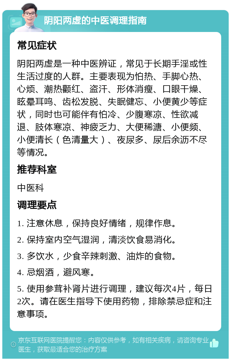 阴阳两虚的中医调理指南 常见症状 阴阳两虚是一种中医辨证，常见于长期手淫或性生活过度的人群。主要表现为怕热、手脚心热、心烦、潮热颧红、盗汗、形体消瘦、口眼干燥、眩晕耳鸣、齿松发脱、失眠健忘、小便黄少等症状，同时也可能伴有怕冷、少腹寒凉、性欲减退、肢体寒凉、神疲乏力、大便稀溏、小便频、小便清长（色清量大）、夜尿多、尿后余沥不尽等情况。 推荐科室 中医科 调理要点 1. 注意休息，保持良好情绪，规律作息。 2. 保持室内空气湿润，清淡饮食易消化。 3. 多饮水，少食辛辣刺激、油炸的食物。 4. 忌烟酒，避风寒。 5. 使用参茸补肾片进行调理，建议每次4片，每日2次。请在医生指导下使用药物，排除禁忌症和注意事项。