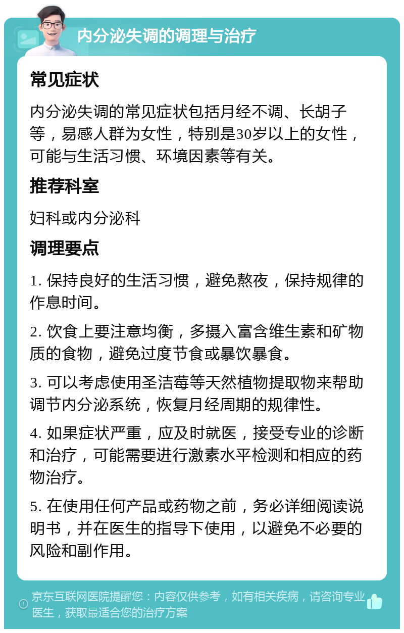 内分泌失调的调理与治疗 常见症状 内分泌失调的常见症状包括月经不调、长胡子等，易感人群为女性，特别是30岁以上的女性，可能与生活习惯、环境因素等有关。 推荐科室 妇科或内分泌科 调理要点 1. 保持良好的生活习惯，避免熬夜，保持规律的作息时间。 2. 饮食上要注意均衡，多摄入富含维生素和矿物质的食物，避免过度节食或暴饮暴食。 3. 可以考虑使用圣洁莓等天然植物提取物来帮助调节内分泌系统，恢复月经周期的规律性。 4. 如果症状严重，应及时就医，接受专业的诊断和治疗，可能需要进行激素水平检测和相应的药物治疗。 5. 在使用任何产品或药物之前，务必详细阅读说明书，并在医生的指导下使用，以避免不必要的风险和副作用。