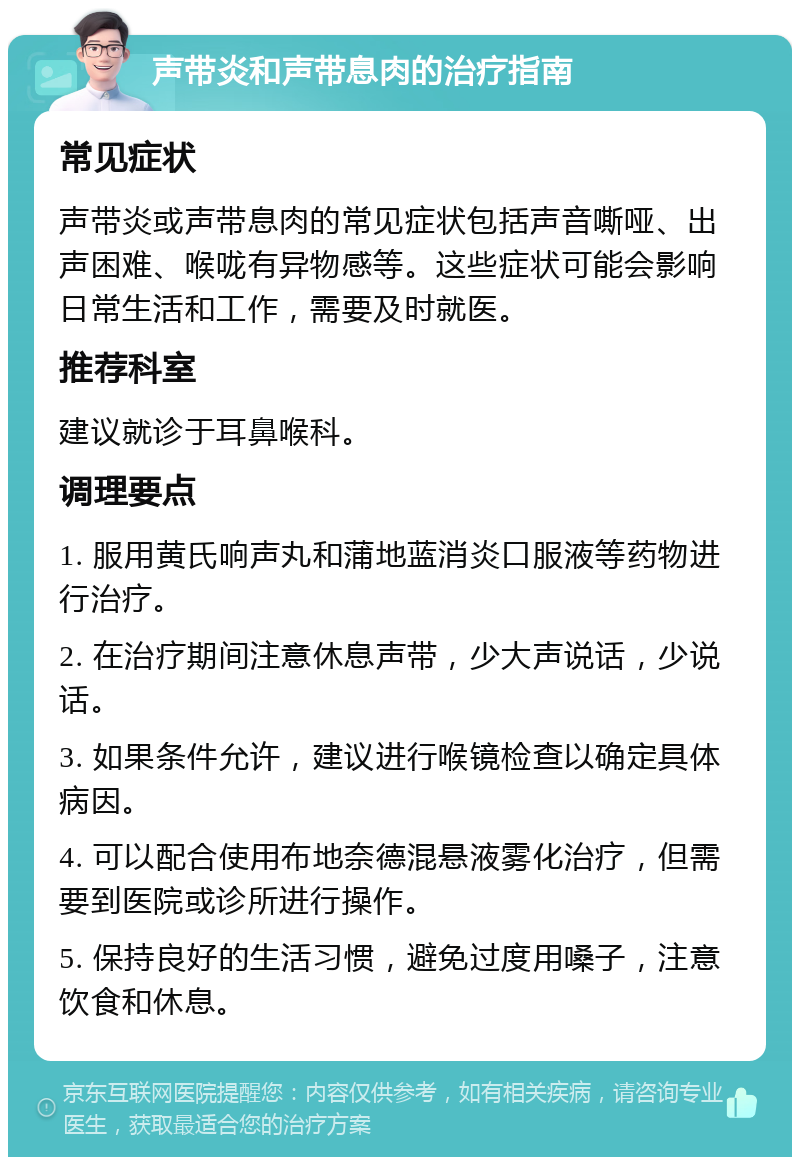 声带炎和声带息肉的治疗指南 常见症状 声带炎或声带息肉的常见症状包括声音嘶哑、出声困难、喉咙有异物感等。这些症状可能会影响日常生活和工作，需要及时就医。 推荐科室 建议就诊于耳鼻喉科。 调理要点 1. 服用黄氏响声丸和蒲地蓝消炎口服液等药物进行治疗。 2. 在治疗期间注意休息声带，少大声说话，少说话。 3. 如果条件允许，建议进行喉镜检查以确定具体病因。 4. 可以配合使用布地奈德混悬液雾化治疗，但需要到医院或诊所进行操作。 5. 保持良好的生活习惯，避免过度用嗓子，注意饮食和休息。