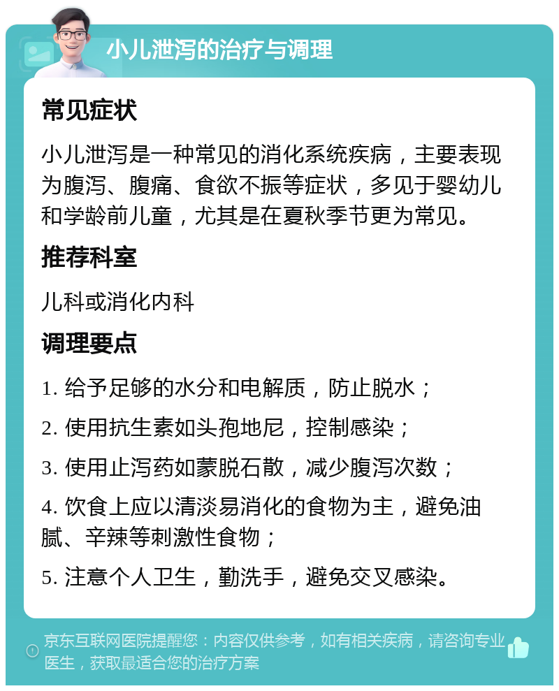 小儿泄泻的治疗与调理 常见症状 小儿泄泻是一种常见的消化系统疾病，主要表现为腹泻、腹痛、食欲不振等症状，多见于婴幼儿和学龄前儿童，尤其是在夏秋季节更为常见。 推荐科室 儿科或消化内科 调理要点 1. 给予足够的水分和电解质，防止脱水； 2. 使用抗生素如头孢地尼，控制感染； 3. 使用止泻药如蒙脱石散，减少腹泻次数； 4. 饮食上应以清淡易消化的食物为主，避免油腻、辛辣等刺激性食物； 5. 注意个人卫生，勤洗手，避免交叉感染。