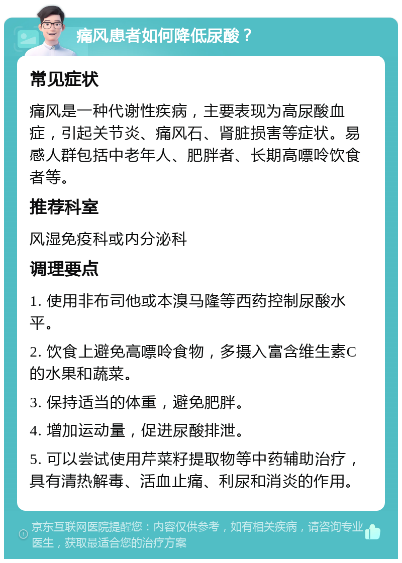 痛风患者如何降低尿酸？ 常见症状 痛风是一种代谢性疾病，主要表现为高尿酸血症，引起关节炎、痛风石、肾脏损害等症状。易感人群包括中老年人、肥胖者、长期高嘌呤饮食者等。 推荐科室 风湿免疫科或内分泌科 调理要点 1. 使用非布司他或本溴马隆等西药控制尿酸水平。 2. 饮食上避免高嘌呤食物，多摄入富含维生素C的水果和蔬菜。 3. 保持适当的体重，避免肥胖。 4. 增加运动量，促进尿酸排泄。 5. 可以尝试使用芹菜籽提取物等中药辅助治疗，具有清热解毒、活血止痛、利尿和消炎的作用。