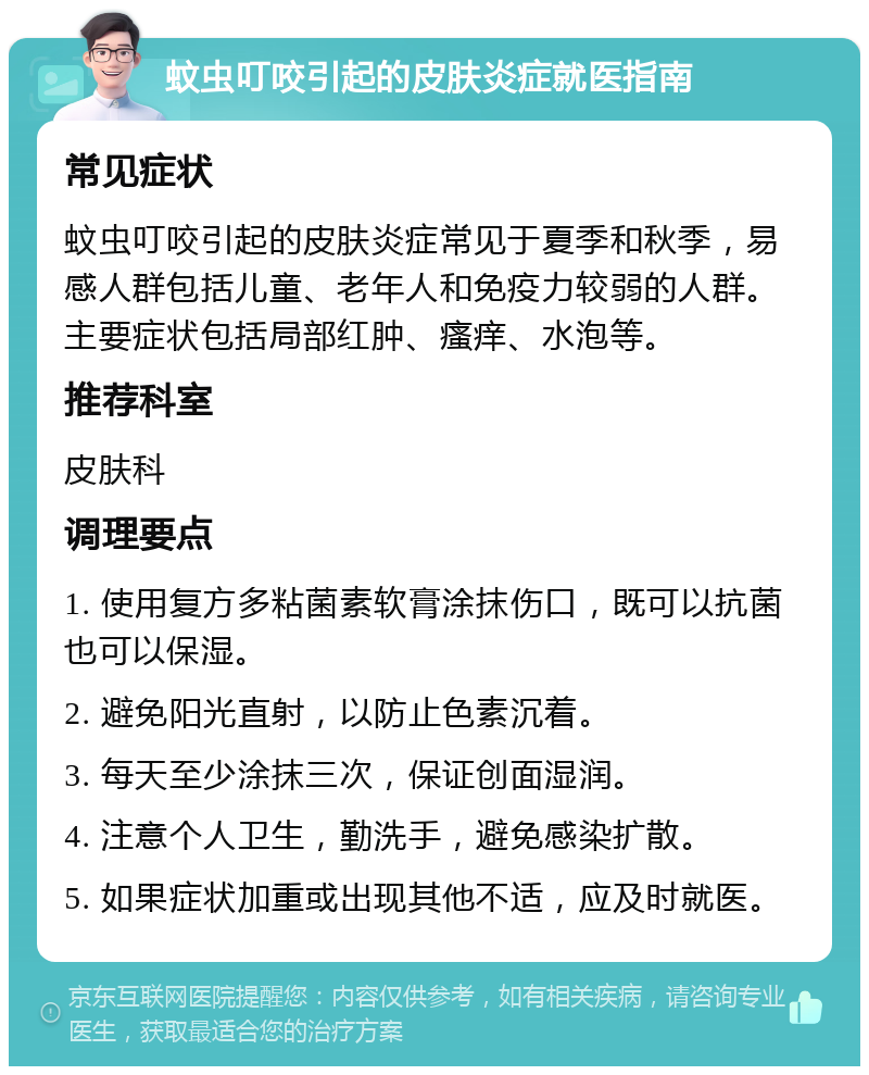 蚊虫叮咬引起的皮肤炎症就医指南 常见症状 蚊虫叮咬引起的皮肤炎症常见于夏季和秋季，易感人群包括儿童、老年人和免疫力较弱的人群。主要症状包括局部红肿、瘙痒、水泡等。 推荐科室 皮肤科 调理要点 1. 使用复方多粘菌素软膏涂抹伤口，既可以抗菌也可以保湿。 2. 避免阳光直射，以防止色素沉着。 3. 每天至少涂抹三次，保证创面湿润。 4. 注意个人卫生，勤洗手，避免感染扩散。 5. 如果症状加重或出现其他不适，应及时就医。