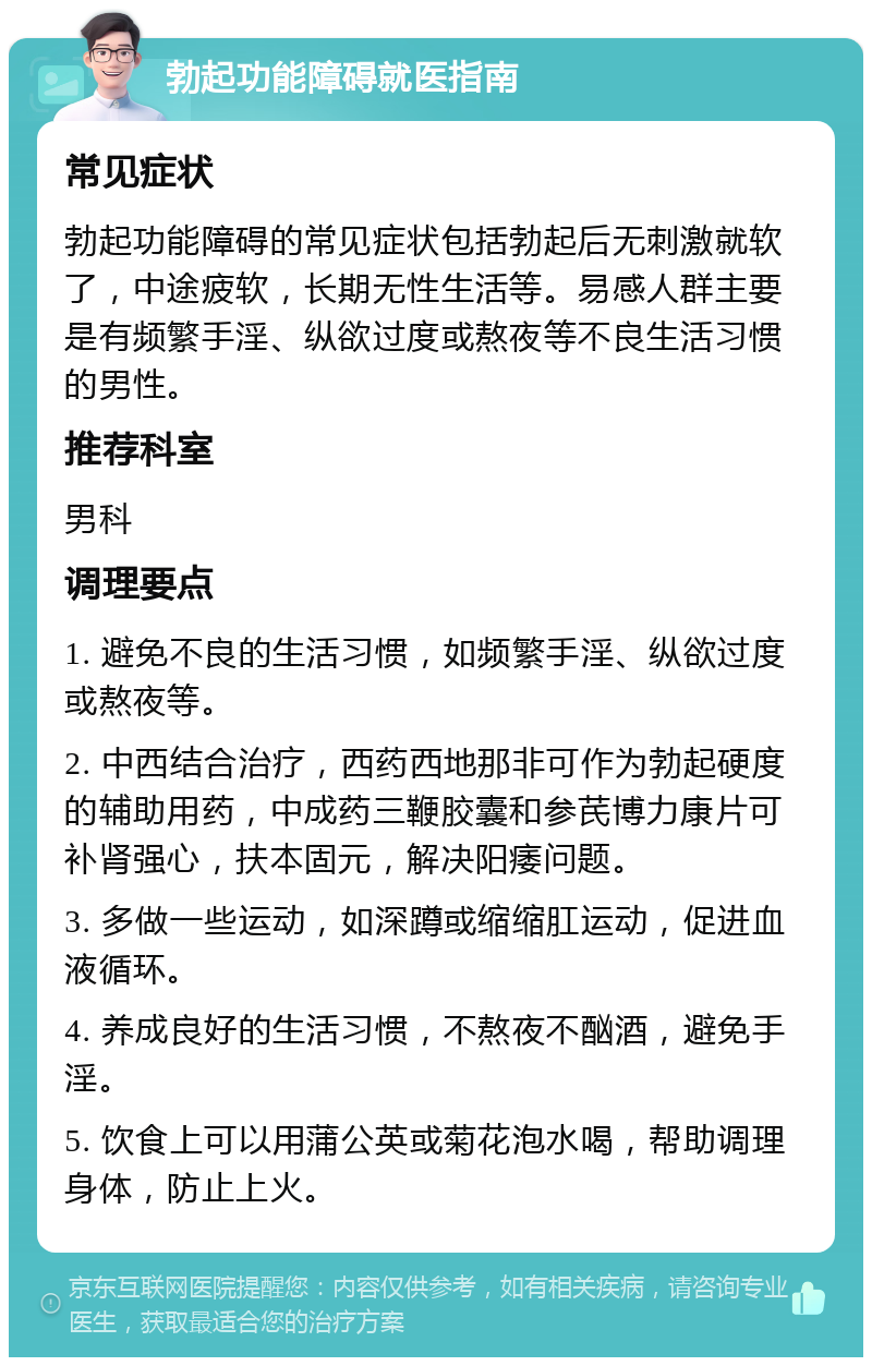 勃起功能障碍就医指南 常见症状 勃起功能障碍的常见症状包括勃起后无刺激就软了，中途疲软，长期无性生活等。易感人群主要是有频繁手淫、纵欲过度或熬夜等不良生活习惯的男性。 推荐科室 男科 调理要点 1. 避免不良的生活习惯，如频繁手淫、纵欲过度或熬夜等。 2. 中西结合治疗，西药西地那非可作为勃起硬度的辅助用药，中成药三鞭胶囊和参芪博力康片可补肾强心，扶本固元，解决阳痿问题。 3. 多做一些运动，如深蹲或缩缩肛运动，促进血液循环。 4. 养成良好的生活习惯，不熬夜不酗酒，避免手淫。 5. 饮食上可以用蒲公英或菊花泡水喝，帮助调理身体，防止上火。