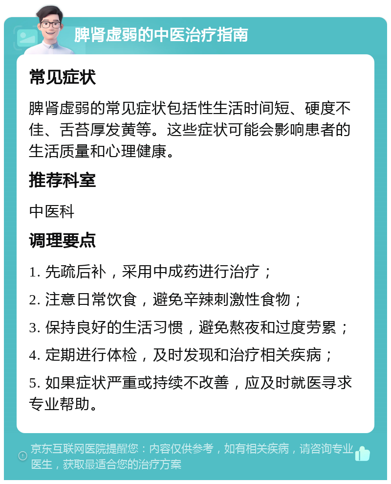 脾肾虚弱的中医治疗指南 常见症状 脾肾虚弱的常见症状包括性生活时间短、硬度不佳、舌苔厚发黄等。这些症状可能会影响患者的生活质量和心理健康。 推荐科室 中医科 调理要点 1. 先疏后补，采用中成药进行治疗； 2. 注意日常饮食，避免辛辣刺激性食物； 3. 保持良好的生活习惯，避免熬夜和过度劳累； 4. 定期进行体检，及时发现和治疗相关疾病； 5. 如果症状严重或持续不改善，应及时就医寻求专业帮助。