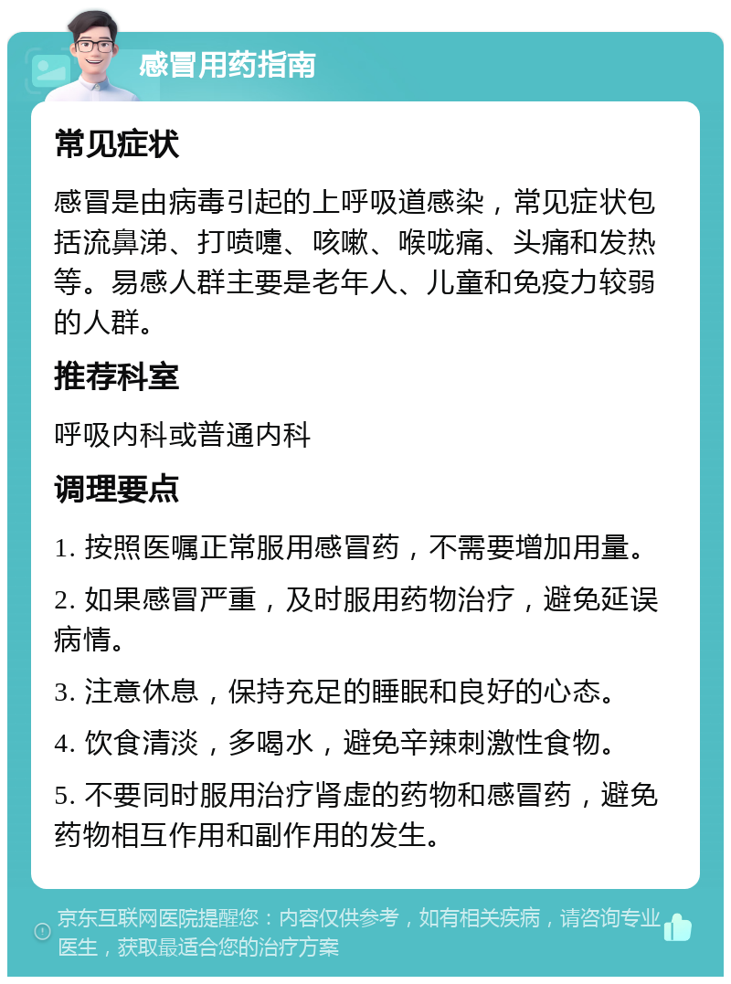 感冒用药指南 常见症状 感冒是由病毒引起的上呼吸道感染，常见症状包括流鼻涕、打喷嚏、咳嗽、喉咙痛、头痛和发热等。易感人群主要是老年人、儿童和免疫力较弱的人群。 推荐科室 呼吸内科或普通内科 调理要点 1. 按照医嘱正常服用感冒药，不需要增加用量。 2. 如果感冒严重，及时服用药物治疗，避免延误病情。 3. 注意休息，保持充足的睡眠和良好的心态。 4. 饮食清淡，多喝水，避免辛辣刺激性食物。 5. 不要同时服用治疗肾虚的药物和感冒药，避免药物相互作用和副作用的发生。