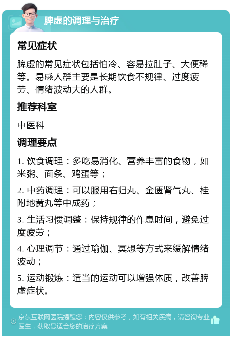 脾虚的调理与治疗 常见症状 脾虚的常见症状包括怕冷、容易拉肚子、大便稀等。易感人群主要是长期饮食不规律、过度疲劳、情绪波动大的人群。 推荐科室 中医科 调理要点 1. 饮食调理：多吃易消化、营养丰富的食物，如米粥、面条、鸡蛋等； 2. 中药调理：可以服用右归丸、金匮肾气丸、桂附地黄丸等中成药； 3. 生活习惯调整：保持规律的作息时间，避免过度疲劳； 4. 心理调节：通过瑜伽、冥想等方式来缓解情绪波动； 5. 运动锻炼：适当的运动可以增强体质，改善脾虚症状。