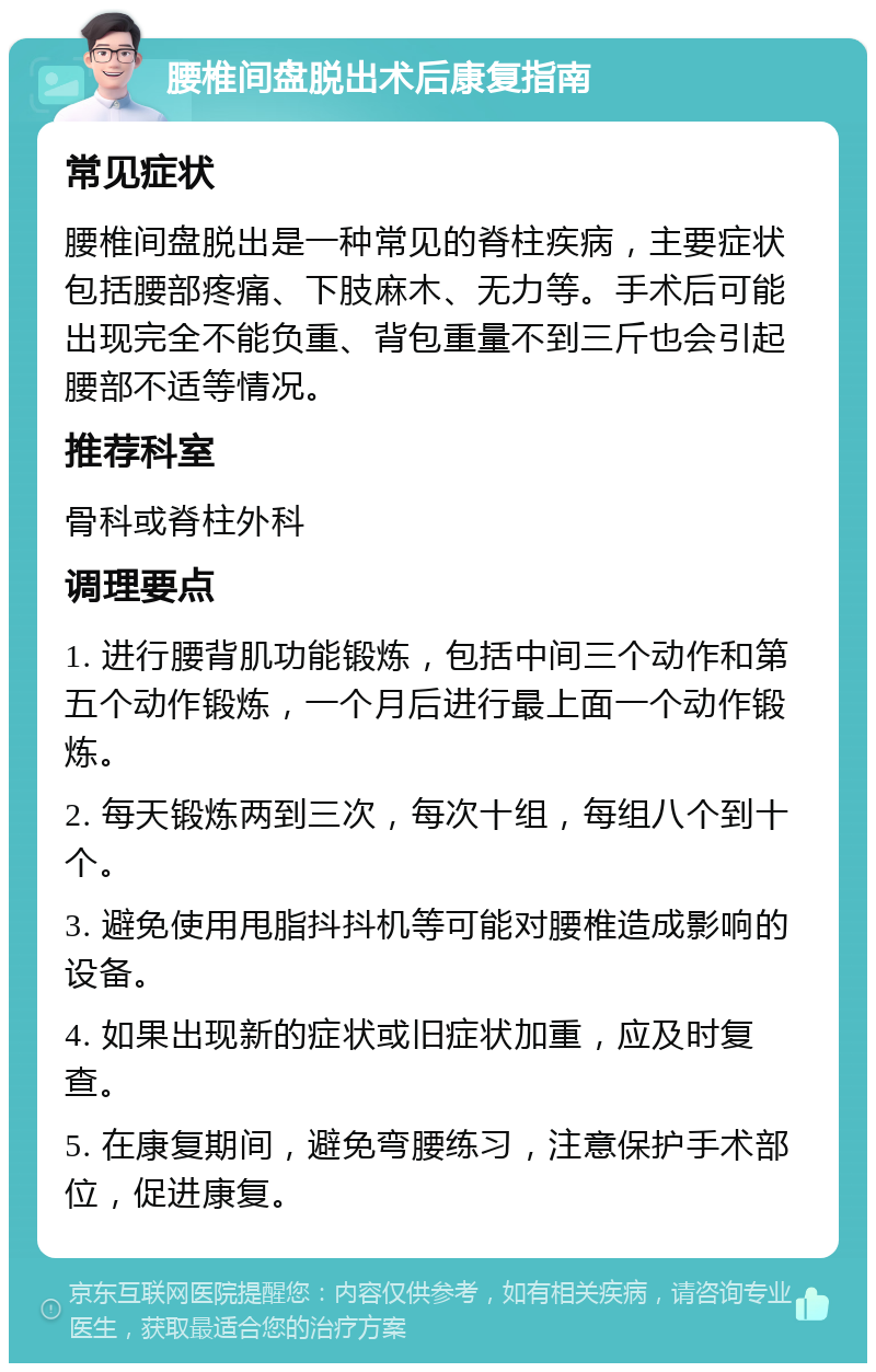 腰椎间盘脱出术后康复指南 常见症状 腰椎间盘脱出是一种常见的脊柱疾病，主要症状包括腰部疼痛、下肢麻木、无力等。手术后可能出现完全不能负重、背包重量不到三斤也会引起腰部不适等情况。 推荐科室 骨科或脊柱外科 调理要点 1. 进行腰背肌功能锻炼，包括中间三个动作和第五个动作锻炼，一个月后进行最上面一个动作锻炼。 2. 每天锻炼两到三次，每次十组，每组八个到十个。 3. 避免使用甩脂抖抖机等可能对腰椎造成影响的设备。 4. 如果出现新的症状或旧症状加重，应及时复查。 5. 在康复期间，避免弯腰练习，注意保护手术部位，促进康复。