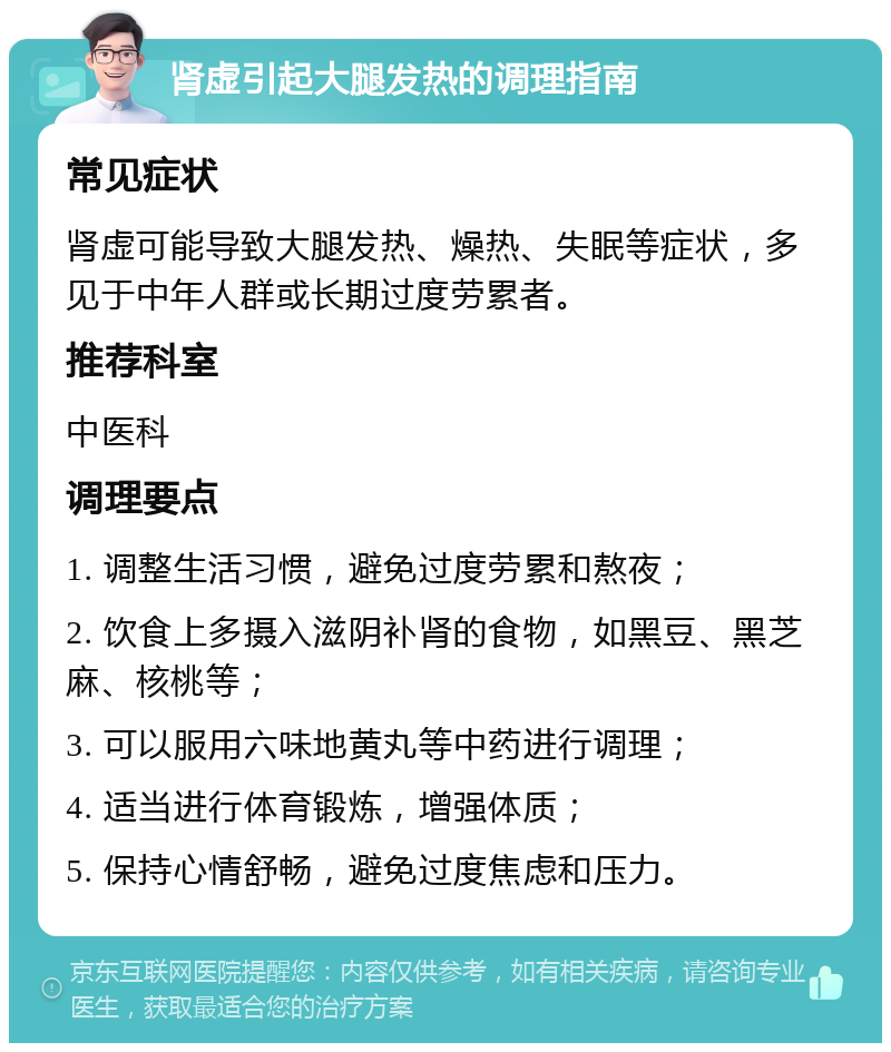 肾虚引起大腿发热的调理指南 常见症状 肾虚可能导致大腿发热、燥热、失眠等症状，多见于中年人群或长期过度劳累者。 推荐科室 中医科 调理要点 1. 调整生活习惯，避免过度劳累和熬夜； 2. 饮食上多摄入滋阴补肾的食物，如黑豆、黑芝麻、核桃等； 3. 可以服用六味地黄丸等中药进行调理； 4. 适当进行体育锻炼，增强体质； 5. 保持心情舒畅，避免过度焦虑和压力。