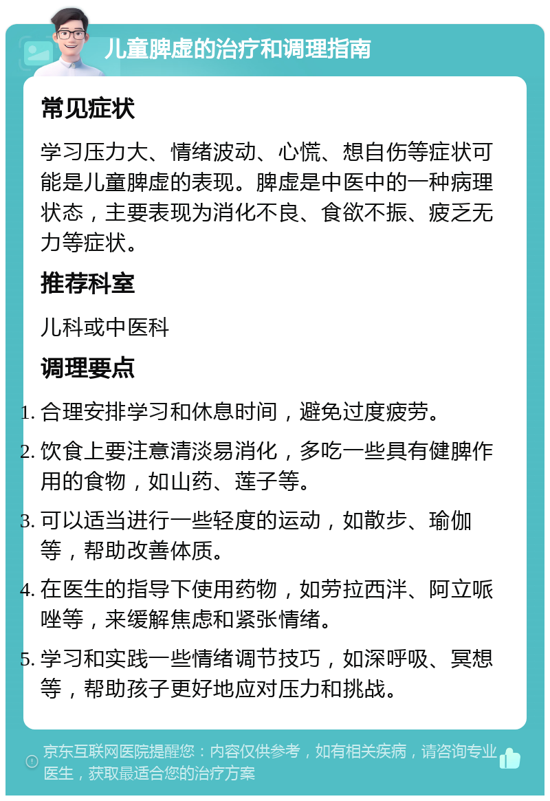 儿童脾虚的治疗和调理指南 常见症状 学习压力大、情绪波动、心慌、想自伤等症状可能是儿童脾虚的表现。脾虚是中医中的一种病理状态，主要表现为消化不良、食欲不振、疲乏无力等症状。 推荐科室 儿科或中医科 调理要点 合理安排学习和休息时间，避免过度疲劳。 饮食上要注意清淡易消化，多吃一些具有健脾作用的食物，如山药、莲子等。 可以适当进行一些轻度的运动，如散步、瑜伽等，帮助改善体质。 在医生的指导下使用药物，如劳拉西泮、阿立哌唑等，来缓解焦虑和紧张情绪。 学习和实践一些情绪调节技巧，如深呼吸、冥想等，帮助孩子更好地应对压力和挑战。