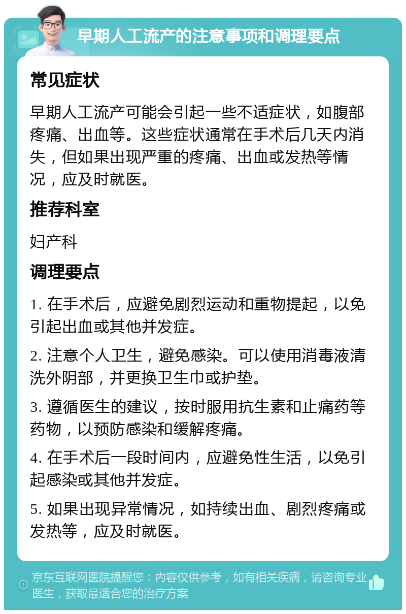 早期人工流产的注意事项和调理要点 常见症状 早期人工流产可能会引起一些不适症状，如腹部疼痛、出血等。这些症状通常在手术后几天内消失，但如果出现严重的疼痛、出血或发热等情况，应及时就医。 推荐科室 妇产科 调理要点 1. 在手术后，应避免剧烈运动和重物提起，以免引起出血或其他并发症。 2. 注意个人卫生，避免感染。可以使用消毒液清洗外阴部，并更换卫生巾或护垫。 3. 遵循医生的建议，按时服用抗生素和止痛药等药物，以预防感染和缓解疼痛。 4. 在手术后一段时间内，应避免性生活，以免引起感染或其他并发症。 5. 如果出现异常情况，如持续出血、剧烈疼痛或发热等，应及时就医。