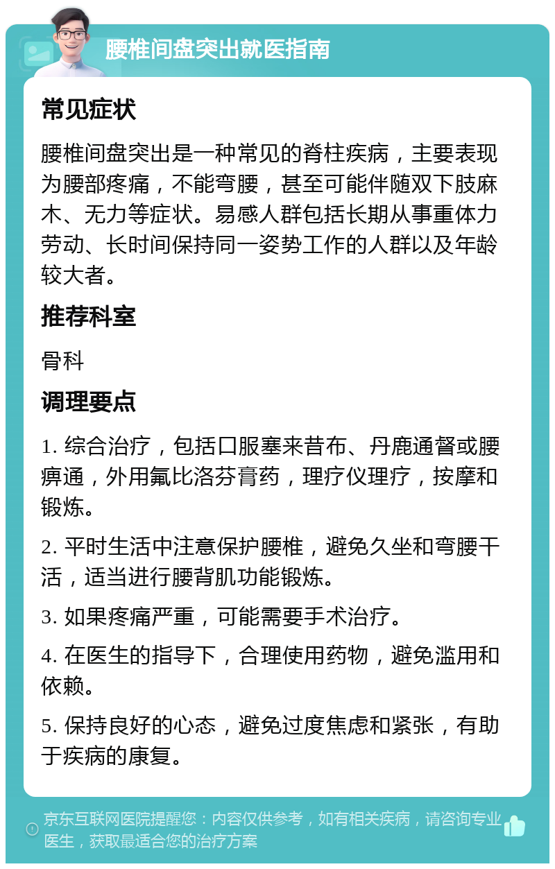 腰椎间盘突出就医指南 常见症状 腰椎间盘突出是一种常见的脊柱疾病，主要表现为腰部疼痛，不能弯腰，甚至可能伴随双下肢麻木、无力等症状。易感人群包括长期从事重体力劳动、长时间保持同一姿势工作的人群以及年龄较大者。 推荐科室 骨科 调理要点 1. 综合治疗，包括口服塞来昔布、丹鹿通督或腰痹通，外用氟比洛芬膏药，理疗仪理疗，按摩和锻炼。 2. 平时生活中注意保护腰椎，避免久坐和弯腰干活，适当进行腰背肌功能锻炼。 3. 如果疼痛严重，可能需要手术治疗。 4. 在医生的指导下，合理使用药物，避免滥用和依赖。 5. 保持良好的心态，避免过度焦虑和紧张，有助于疾病的康复。