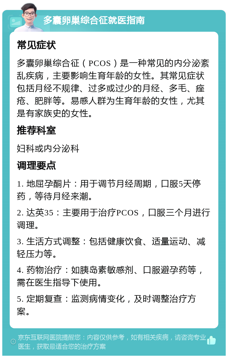 多囊卵巢综合征就医指南 常见症状 多囊卵巢综合征（PCOS）是一种常见的内分泌紊乱疾病，主要影响生育年龄的女性。其常见症状包括月经不规律、过多或过少的月经、多毛、痤疮、肥胖等。易感人群为生育年龄的女性，尤其是有家族史的女性。 推荐科室 妇科或内分泌科 调理要点 1. 地屈孕酮片：用于调节月经周期，口服5天停药，等待月经来潮。 2. 达英35：主要用于治疗PCOS，口服三个月进行调理。 3. 生活方式调整：包括健康饮食、适量运动、减轻压力等。 4. 药物治疗：如胰岛素敏感剂、口服避孕药等，需在医生指导下使用。 5. 定期复查：监测病情变化，及时调整治疗方案。