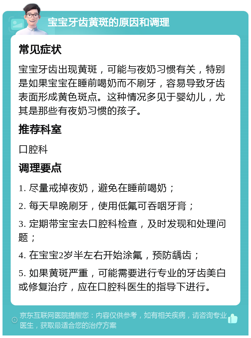 宝宝牙齿黄斑的原因和调理 常见症状 宝宝牙齿出现黄斑，可能与夜奶习惯有关，特别是如果宝宝在睡前喝奶而不刷牙，容易导致牙齿表面形成黄色斑点。这种情况多见于婴幼儿，尤其是那些有夜奶习惯的孩子。 推荐科室 口腔科 调理要点 1. 尽量戒掉夜奶，避免在睡前喝奶； 2. 每天早晚刷牙，使用低氟可吞咽牙膏； 3. 定期带宝宝去口腔科检查，及时发现和处理问题； 4. 在宝宝2岁半左右开始涂氟，预防龋齿； 5. 如果黄斑严重，可能需要进行专业的牙齿美白或修复治疗，应在口腔科医生的指导下进行。