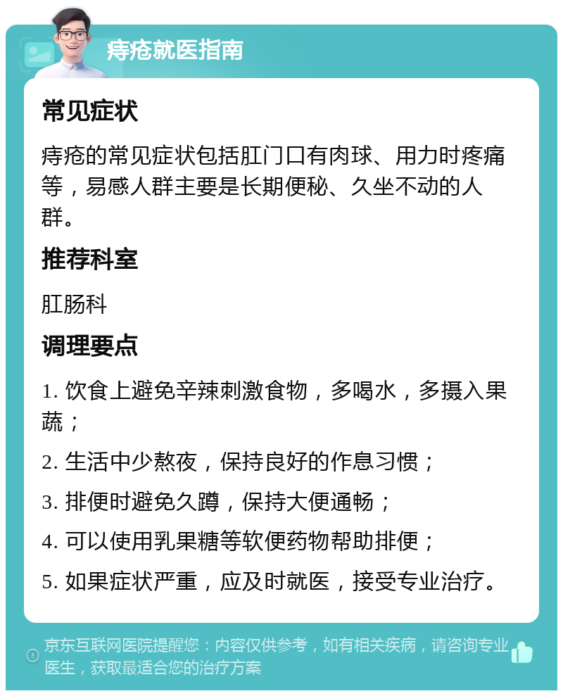 痔疮就医指南 常见症状 痔疮的常见症状包括肛门口有肉球、用力时疼痛等，易感人群主要是长期便秘、久坐不动的人群。 推荐科室 肛肠科 调理要点 1. 饮食上避免辛辣刺激食物，多喝水，多摄入果蔬； 2. 生活中少熬夜，保持良好的作息习惯； 3. 排便时避免久蹲，保持大便通畅； 4. 可以使用乳果糖等软便药物帮助排便； 5. 如果症状严重，应及时就医，接受专业治疗。