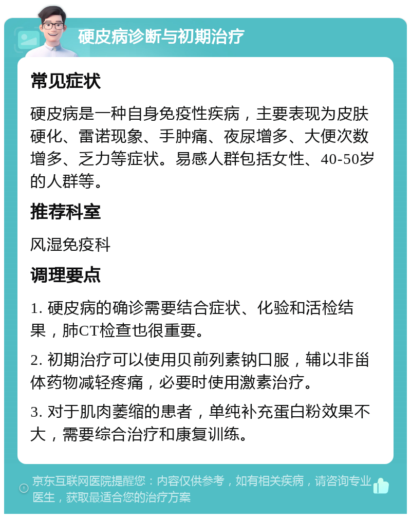 硬皮病诊断与初期治疗 常见症状 硬皮病是一种自身免疫性疾病，主要表现为皮肤硬化、雷诺现象、手肿痛、夜尿增多、大便次数增多、乏力等症状。易感人群包括女性、40-50岁的人群等。 推荐科室 风湿免疫科 调理要点 1. 硬皮病的确诊需要结合症状、化验和活检结果，肺CT检查也很重要。 2. 初期治疗可以使用贝前列素钠口服，辅以非甾体药物减轻疼痛，必要时使用激素治疗。 3. 对于肌肉萎缩的患者，单纯补充蛋白粉效果不大，需要综合治疗和康复训练。