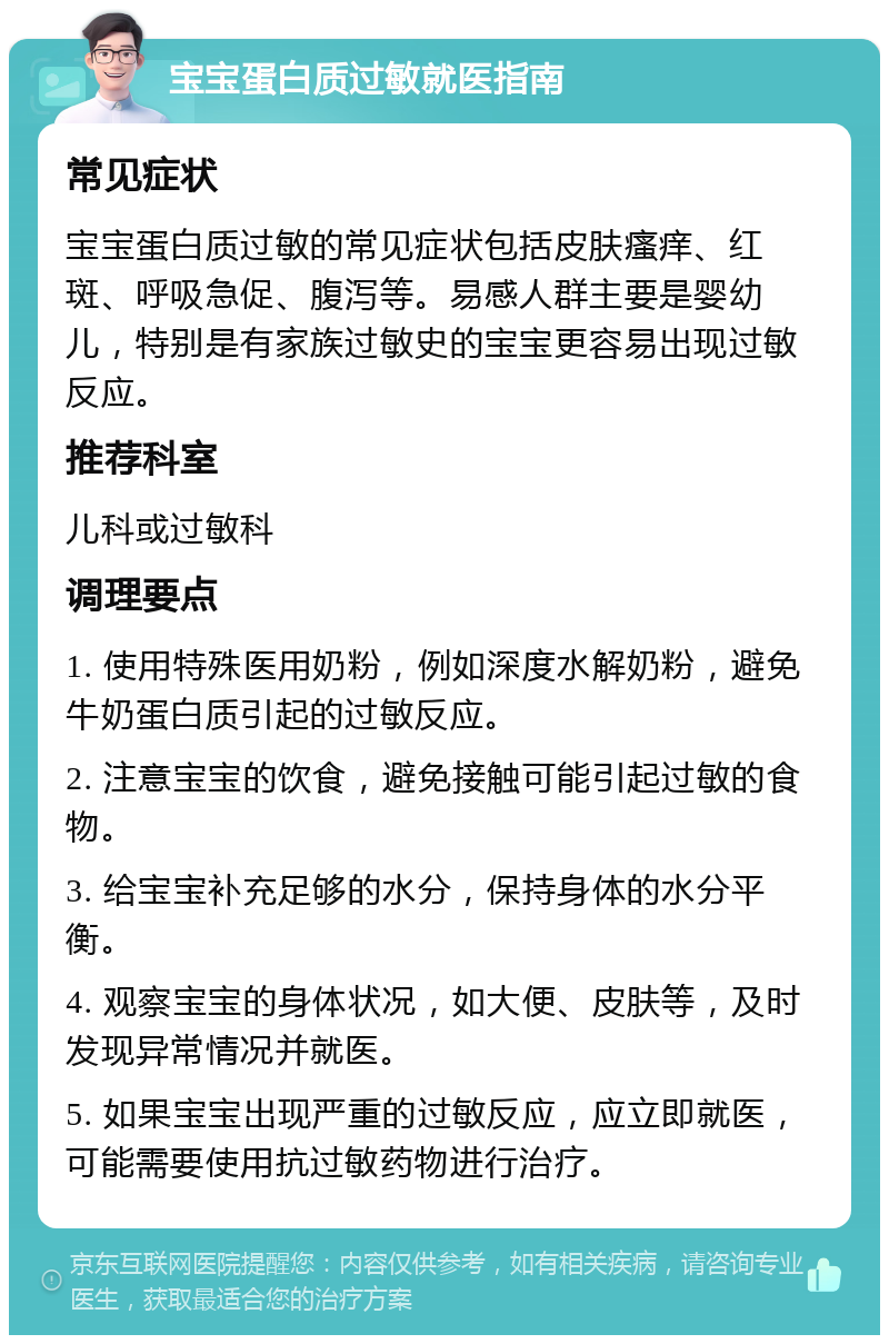 宝宝蛋白质过敏就医指南 常见症状 宝宝蛋白质过敏的常见症状包括皮肤瘙痒、红斑、呼吸急促、腹泻等。易感人群主要是婴幼儿，特别是有家族过敏史的宝宝更容易出现过敏反应。 推荐科室 儿科或过敏科 调理要点 1. 使用特殊医用奶粉，例如深度水解奶粉，避免牛奶蛋白质引起的过敏反应。 2. 注意宝宝的饮食，避免接触可能引起过敏的食物。 3. 给宝宝补充足够的水分，保持身体的水分平衡。 4. 观察宝宝的身体状况，如大便、皮肤等，及时发现异常情况并就医。 5. 如果宝宝出现严重的过敏反应，应立即就医，可能需要使用抗过敏药物进行治疗。