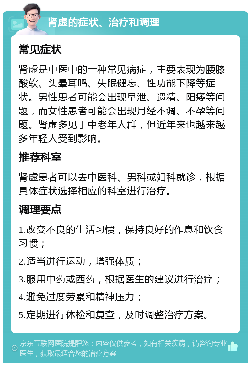 肾虚的症状、治疗和调理 常见症状 肾虚是中医中的一种常见病症，主要表现为腰膝酸软、头晕耳鸣、失眠健忘、性功能下降等症状。男性患者可能会出现早泄、遗精、阳痿等问题，而女性患者可能会出现月经不调、不孕等问题。肾虚多见于中老年人群，但近年来也越来越多年轻人受到影响。 推荐科室 肾虚患者可以去中医科、男科或妇科就诊，根据具体症状选择相应的科室进行治疗。 调理要点 1.改变不良的生活习惯，保持良好的作息和饮食习惯； 2.适当进行运动，增强体质； 3.服用中药或西药，根据医生的建议进行治疗； 4.避免过度劳累和精神压力； 5.定期进行体检和复查，及时调整治疗方案。