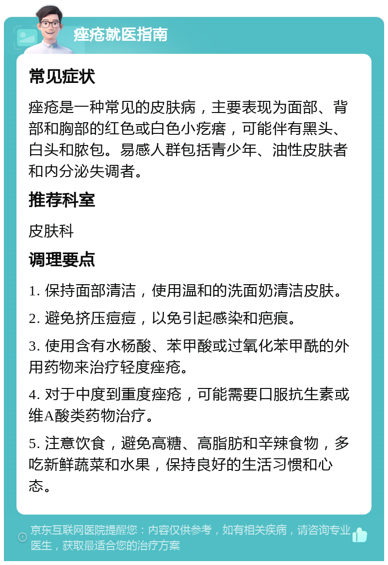 痤疮就医指南 常见症状 痤疮是一种常见的皮肤病，主要表现为面部、背部和胸部的红色或白色小疙瘩，可能伴有黑头、白头和脓包。易感人群包括青少年、油性皮肤者和内分泌失调者。 推荐科室 皮肤科 调理要点 1. 保持面部清洁，使用温和的洗面奶清洁皮肤。 2. 避免挤压痘痘，以免引起感染和疤痕。 3. 使用含有水杨酸、苯甲酸或过氧化苯甲酰的外用药物来治疗轻度痤疮。 4. 对于中度到重度痤疮，可能需要口服抗生素或维A酸类药物治疗。 5. 注意饮食，避免高糖、高脂肪和辛辣食物，多吃新鲜蔬菜和水果，保持良好的生活习惯和心态。