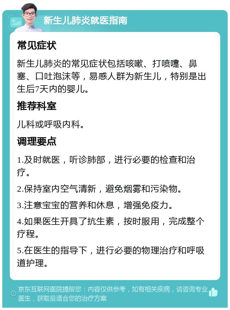 新生儿肺炎就医指南 常见症状 新生儿肺炎的常见症状包括咳嗽、打喷嚏、鼻塞、口吐泡沫等，易感人群为新生儿，特别是出生后7天内的婴儿。 推荐科室 儿科或呼吸内科。 调理要点 1.及时就医，听诊肺部，进行必要的检查和治疗。 2.保持室内空气清新，避免烟雾和污染物。 3.注意宝宝的营养和休息，增强免疫力。 4.如果医生开具了抗生素，按时服用，完成整个疗程。 5.在医生的指导下，进行必要的物理治疗和呼吸道护理。