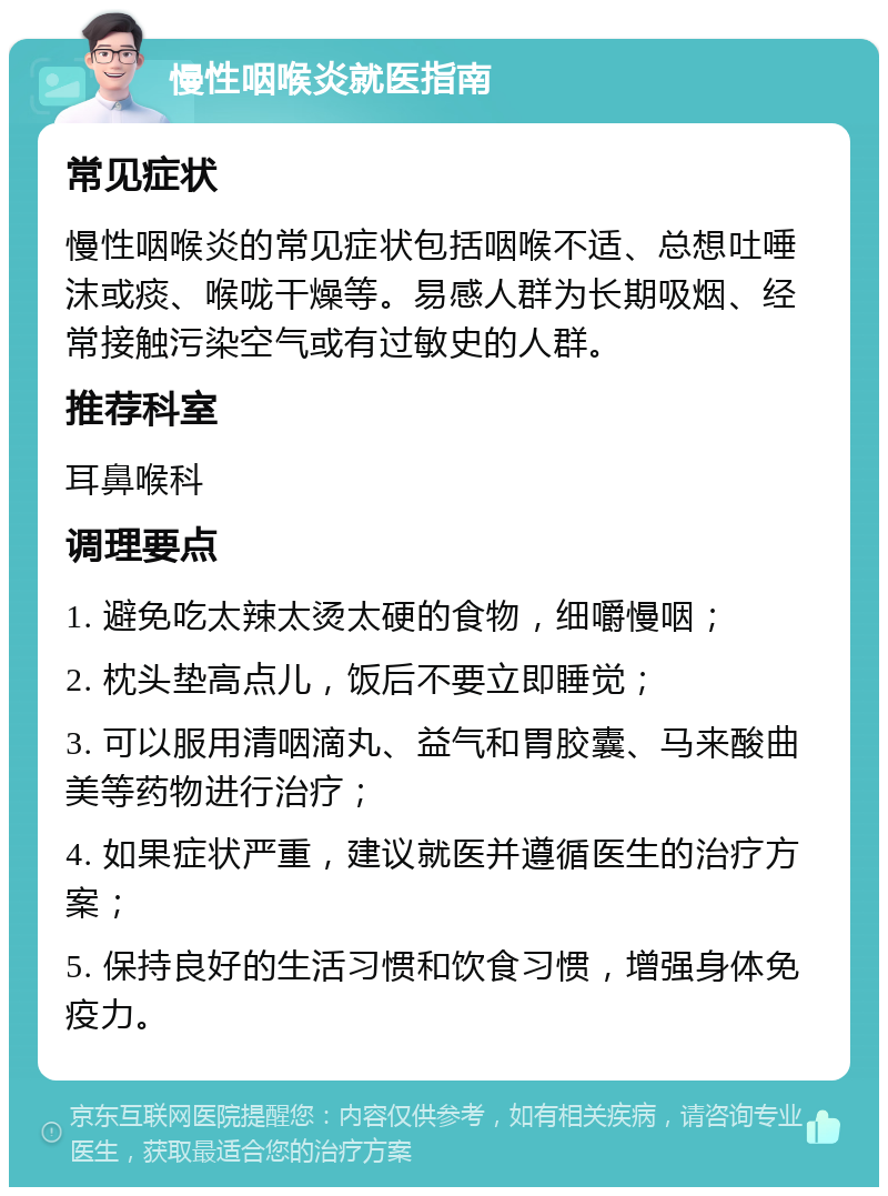 慢性咽喉炎就医指南 常见症状 慢性咽喉炎的常见症状包括咽喉不适、总想吐唾沫或痰、喉咙干燥等。易感人群为长期吸烟、经常接触污染空气或有过敏史的人群。 推荐科室 耳鼻喉科 调理要点 1. 避免吃太辣太烫太硬的食物，细嚼慢咽； 2. 枕头垫高点儿，饭后不要立即睡觉； 3. 可以服用清咽滴丸、益气和胃胶囊、马来酸曲美等药物进行治疗； 4. 如果症状严重，建议就医并遵循医生的治疗方案； 5. 保持良好的生活习惯和饮食习惯，增强身体免疫力。