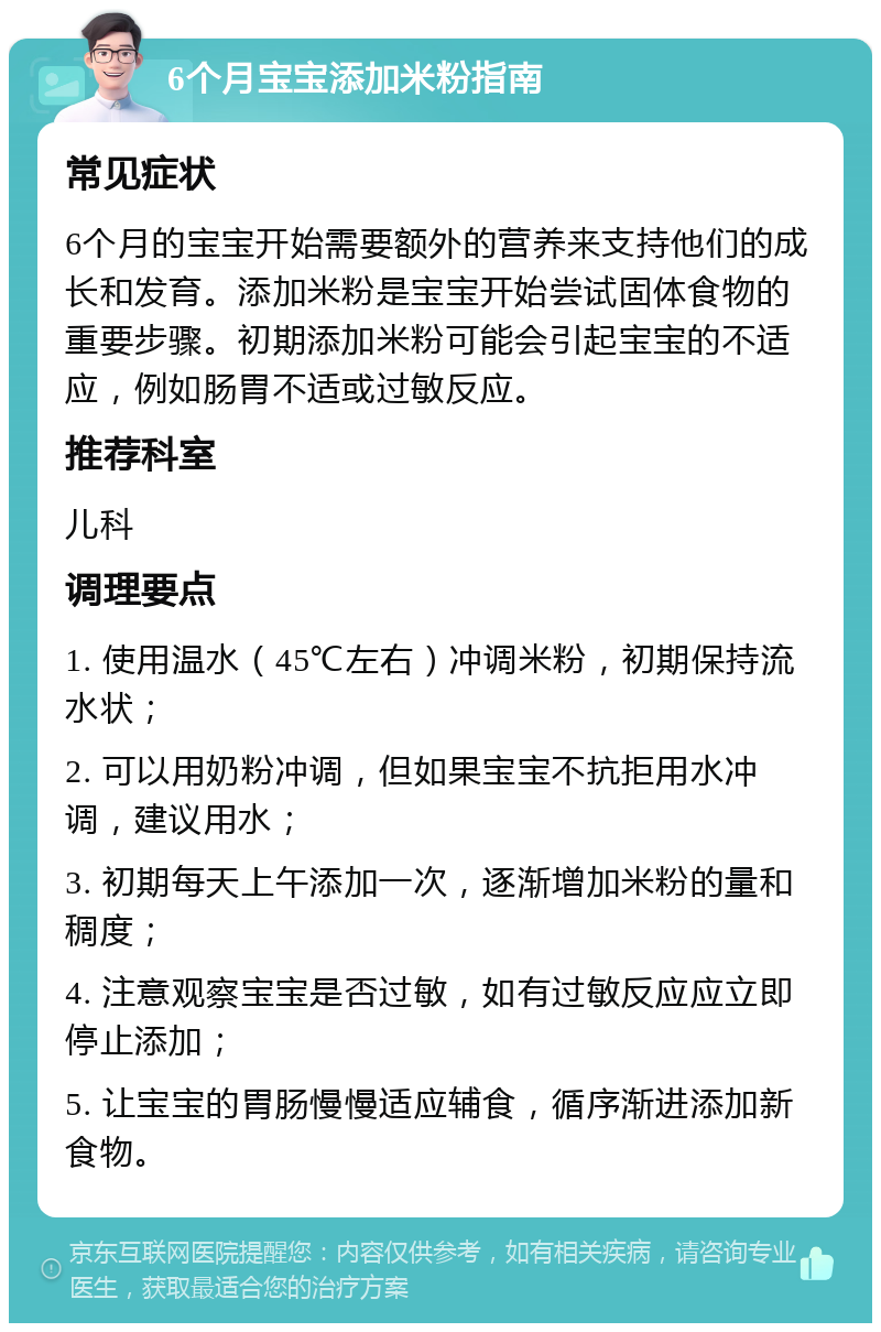 6个月宝宝添加米粉指南 常见症状 6个月的宝宝开始需要额外的营养来支持他们的成长和发育。添加米粉是宝宝开始尝试固体食物的重要步骤。初期添加米粉可能会引起宝宝的不适应，例如肠胃不适或过敏反应。 推荐科室 儿科 调理要点 1. 使用温水（45℃左右）冲调米粉，初期保持流水状； 2. 可以用奶粉冲调，但如果宝宝不抗拒用水冲调，建议用水； 3. 初期每天上午添加一次，逐渐增加米粉的量和稠度； 4. 注意观察宝宝是否过敏，如有过敏反应应立即停止添加； 5. 让宝宝的胃肠慢慢适应辅食，循序渐进添加新食物。