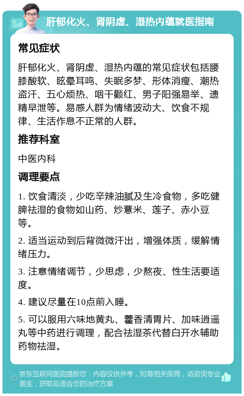 肝郁化火、肾阴虚、湿热内蕴就医指南 常见症状 肝郁化火、肾阴虚、湿热内蕴的常见症状包括腰膝酸软、眩晕耳鸣、失眠多梦、形体消瘦、潮热盗汗、五心烦热、咽干颧红、男子阳强易举、遗精早泄等。易感人群为情绪波动大、饮食不规律、生活作息不正常的人群。 推荐科室 中医内科 调理要点 1. 饮食清淡，少吃辛辣油腻及生冷食物，多吃健脾祛湿的食物如山药、炒薏米、莲子、赤小豆等。 2. 适当运动到后背微微汗出，增强体质，缓解情绪压力。 3. 注意情绪调节，少思虑，少熬夜、性生活要适度。 4. 建议尽量在10点前入睡。 5. 可以服用六味地黄丸、藿香清胃片、加味逍遥丸等中药进行调理，配合祛湿茶代替白开水辅助药物祛湿。