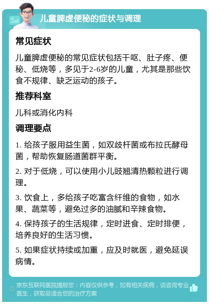 儿童脾虚便秘的症状与调理 常见症状 儿童脾虚便秘的常见症状包括干呕、肚子疼、便秘、低烧等，多见于2-6岁的儿童，尤其是那些饮食不规律、缺乏运动的孩子。 推荐科室 儿科或消化内科 调理要点 1. 给孩子服用益生菌，如双歧杆菌或布拉氏酵母菌，帮助恢复肠道菌群平衡。 2. 对于低烧，可以使用小儿豉翘清热颗粒进行调理。 3. 饮食上，多给孩子吃富含纤维的食物，如水果、蔬菜等，避免过多的油腻和辛辣食物。 4. 保持孩子的生活规律，定时进食、定时排便，培养良好的生活习惯。 5. 如果症状持续或加重，应及时就医，避免延误病情。