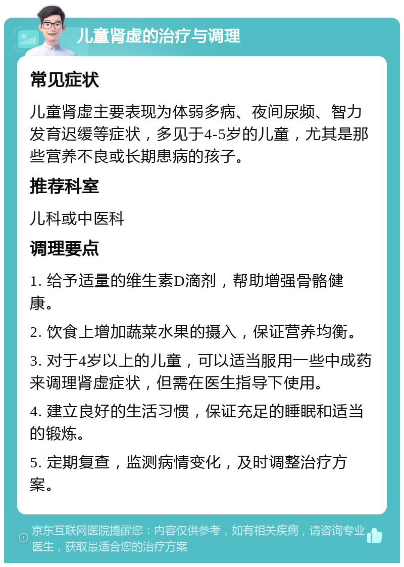 儿童肾虚的治疗与调理 常见症状 儿童肾虚主要表现为体弱多病、夜间尿频、智力发育迟缓等症状，多见于4-5岁的儿童，尤其是那些营养不良或长期患病的孩子。 推荐科室 儿科或中医科 调理要点 1. 给予适量的维生素D滴剂，帮助增强骨骼健康。 2. 饮食上增加蔬菜水果的摄入，保证营养均衡。 3. 对于4岁以上的儿童，可以适当服用一些中成药来调理肾虚症状，但需在医生指导下使用。 4. 建立良好的生活习惯，保证充足的睡眠和适当的锻炼。 5. 定期复查，监测病情变化，及时调整治疗方案。