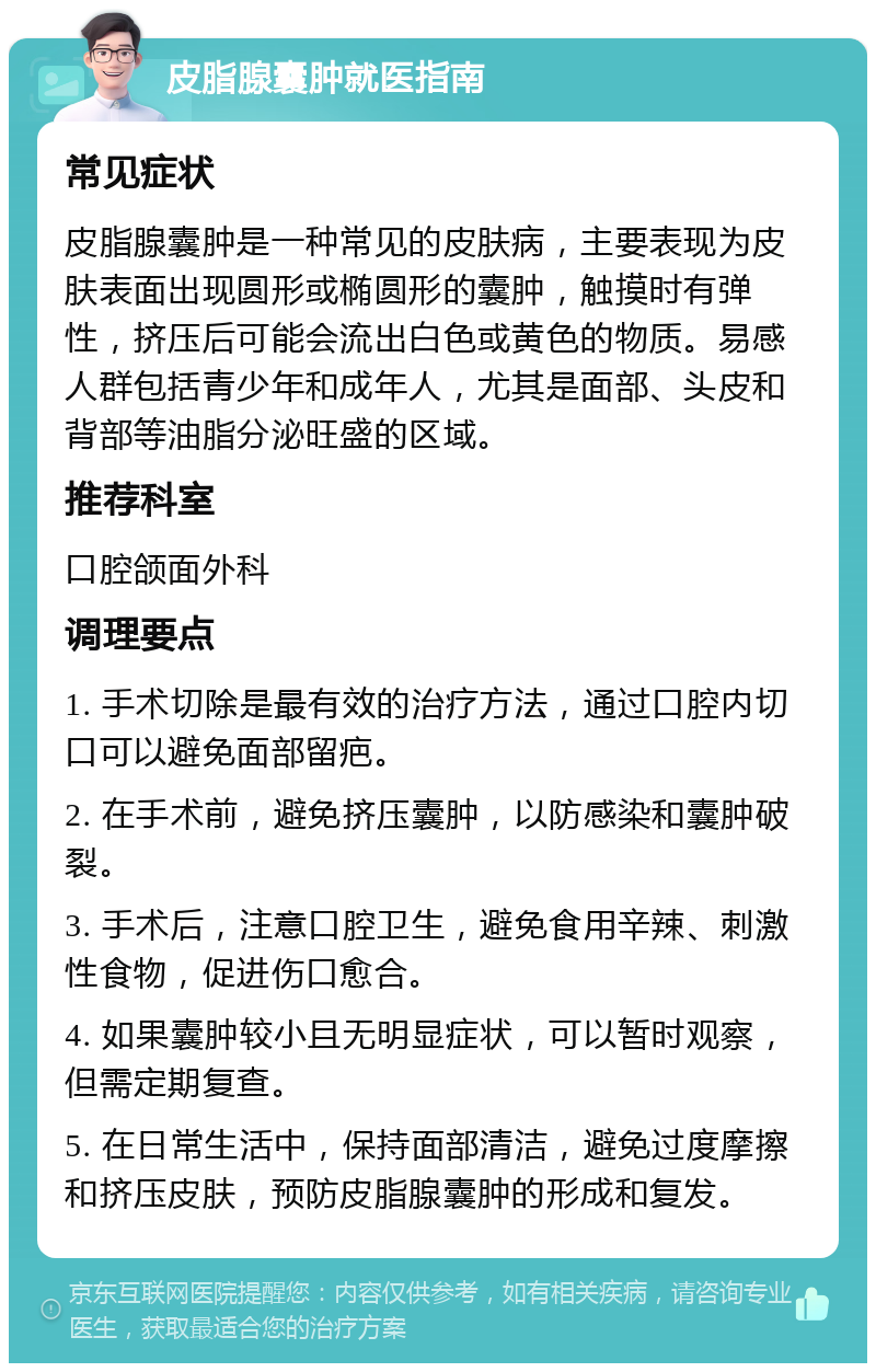 皮脂腺囊肿就医指南 常见症状 皮脂腺囊肿是一种常见的皮肤病，主要表现为皮肤表面出现圆形或椭圆形的囊肿，触摸时有弹性，挤压后可能会流出白色或黄色的物质。易感人群包括青少年和成年人，尤其是面部、头皮和背部等油脂分泌旺盛的区域。 推荐科室 口腔颌面外科 调理要点 1. 手术切除是最有效的治疗方法，通过口腔内切口可以避免面部留疤。 2. 在手术前，避免挤压囊肿，以防感染和囊肿破裂。 3. 手术后，注意口腔卫生，避免食用辛辣、刺激性食物，促进伤口愈合。 4. 如果囊肿较小且无明显症状，可以暂时观察，但需定期复查。 5. 在日常生活中，保持面部清洁，避免过度摩擦和挤压皮肤，预防皮脂腺囊肿的形成和复发。