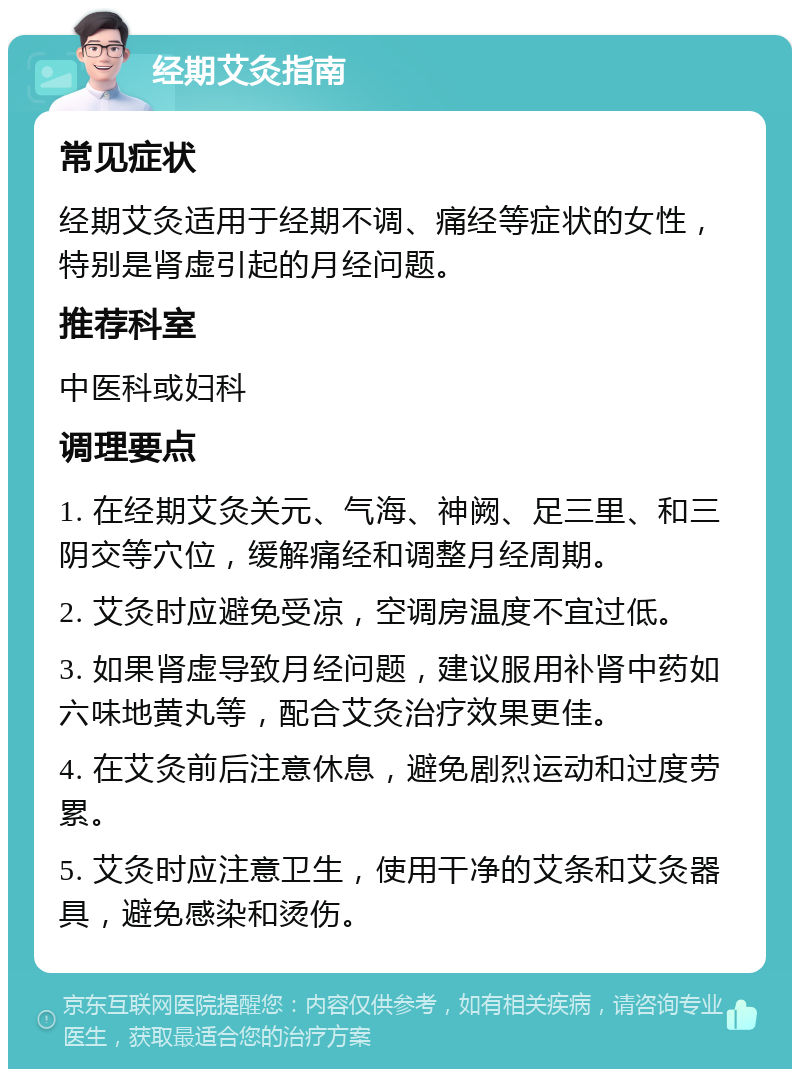 经期艾灸指南 常见症状 经期艾灸适用于经期不调、痛经等症状的女性，特别是肾虚引起的月经问题。 推荐科室 中医科或妇科 调理要点 1. 在经期艾灸关元、气海、神阙、足三里、和三阴交等穴位，缓解痛经和调整月经周期。 2. 艾灸时应避免受凉，空调房温度不宜过低。 3. 如果肾虚导致月经问题，建议服用补肾中药如六味地黄丸等，配合艾灸治疗效果更佳。 4. 在艾灸前后注意休息，避免剧烈运动和过度劳累。 5. 艾灸时应注意卫生，使用干净的艾条和艾灸器具，避免感染和烫伤。