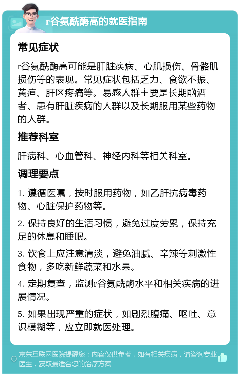 r谷氨酰酶高的就医指南 常见症状 r谷氨酰酶高可能是肝脏疾病、心肌损伤、骨骼肌损伤等的表现。常见症状包括乏力、食欲不振、黄疸、肝区疼痛等。易感人群主要是长期酗酒者、患有肝脏疾病的人群以及长期服用某些药物的人群。 推荐科室 肝病科、心血管科、神经内科等相关科室。 调理要点 1. 遵循医嘱，按时服用药物，如乙肝抗病毒药物、心脏保护药物等。 2. 保持良好的生活习惯，避免过度劳累，保持充足的休息和睡眠。 3. 饮食上应注意清淡，避免油腻、辛辣等刺激性食物，多吃新鲜蔬菜和水果。 4. 定期复查，监测r谷氨酰酶水平和相关疾病的进展情况。 5. 如果出现严重的症状，如剧烈腹痛、呕吐、意识模糊等，应立即就医处理。