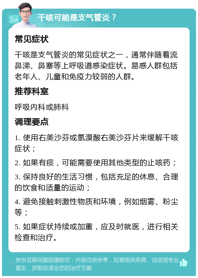 干咳可能是支气管炎？ 常见症状 干咳是支气管炎的常见症状之一，通常伴随着流鼻涕、鼻塞等上呼吸道感染症状。易感人群包括老年人、儿童和免疫力较弱的人群。 推荐科室 呼吸内科或肺科 调理要点 1. 使用右美沙芬或氢溴酸右美沙芬片来缓解干咳症状； 2. 如果有痰，可能需要使用其他类型的止咳药； 3. 保持良好的生活习惯，包括充足的休息、合理的饮食和适量的运动； 4. 避免接触刺激性物质和环境，例如烟雾、粉尘等； 5. 如果症状持续或加重，应及时就医，进行相关检查和治疗。