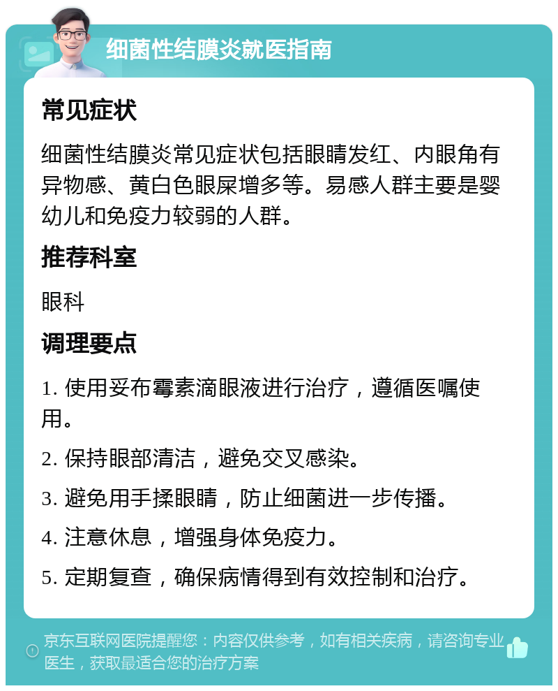 细菌性结膜炎就医指南 常见症状 细菌性结膜炎常见症状包括眼睛发红、内眼角有异物感、黄白色眼屎增多等。易感人群主要是婴幼儿和免疫力较弱的人群。 推荐科室 眼科 调理要点 1. 使用妥布霉素滴眼液进行治疗，遵循医嘱使用。 2. 保持眼部清洁，避免交叉感染。 3. 避免用手揉眼睛，防止细菌进一步传播。 4. 注意休息，增强身体免疫力。 5. 定期复查，确保病情得到有效控制和治疗。