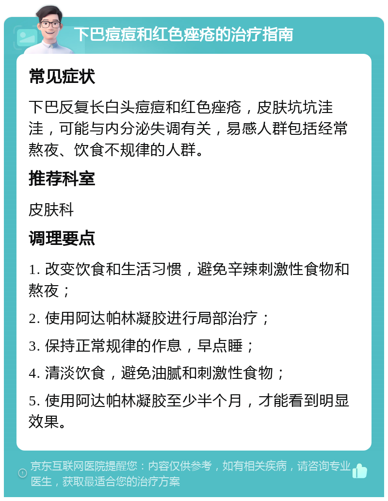 下巴痘痘和红色痤疮的治疗指南 常见症状 下巴反复长白头痘痘和红色痤疮，皮肤坑坑洼洼，可能与内分泌失调有关，易感人群包括经常熬夜、饮食不规律的人群。 推荐科室 皮肤科 调理要点 1. 改变饮食和生活习惯，避免辛辣刺激性食物和熬夜； 2. 使用阿达帕林凝胶进行局部治疗； 3. 保持正常规律的作息，早点睡； 4. 清淡饮食，避免油腻和刺激性食物； 5. 使用阿达帕林凝胶至少半个月，才能看到明显效果。