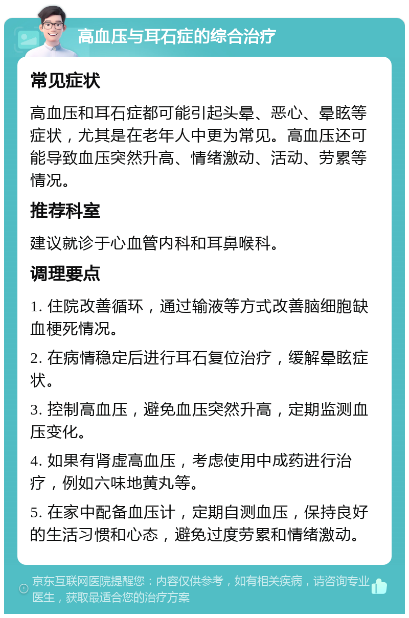 高血压与耳石症的综合治疗 常见症状 高血压和耳石症都可能引起头晕、恶心、晕眩等症状，尤其是在老年人中更为常见。高血压还可能导致血压突然升高、情绪激动、活动、劳累等情况。 推荐科室 建议就诊于心血管内科和耳鼻喉科。 调理要点 1. 住院改善循环，通过输液等方式改善脑细胞缺血梗死情况。 2. 在病情稳定后进行耳石复位治疗，缓解晕眩症状。 3. 控制高血压，避免血压突然升高，定期监测血压变化。 4. 如果有肾虚高血压，考虑使用中成药进行治疗，例如六味地黄丸等。 5. 在家中配备血压计，定期自测血压，保持良好的生活习惯和心态，避免过度劳累和情绪激动。