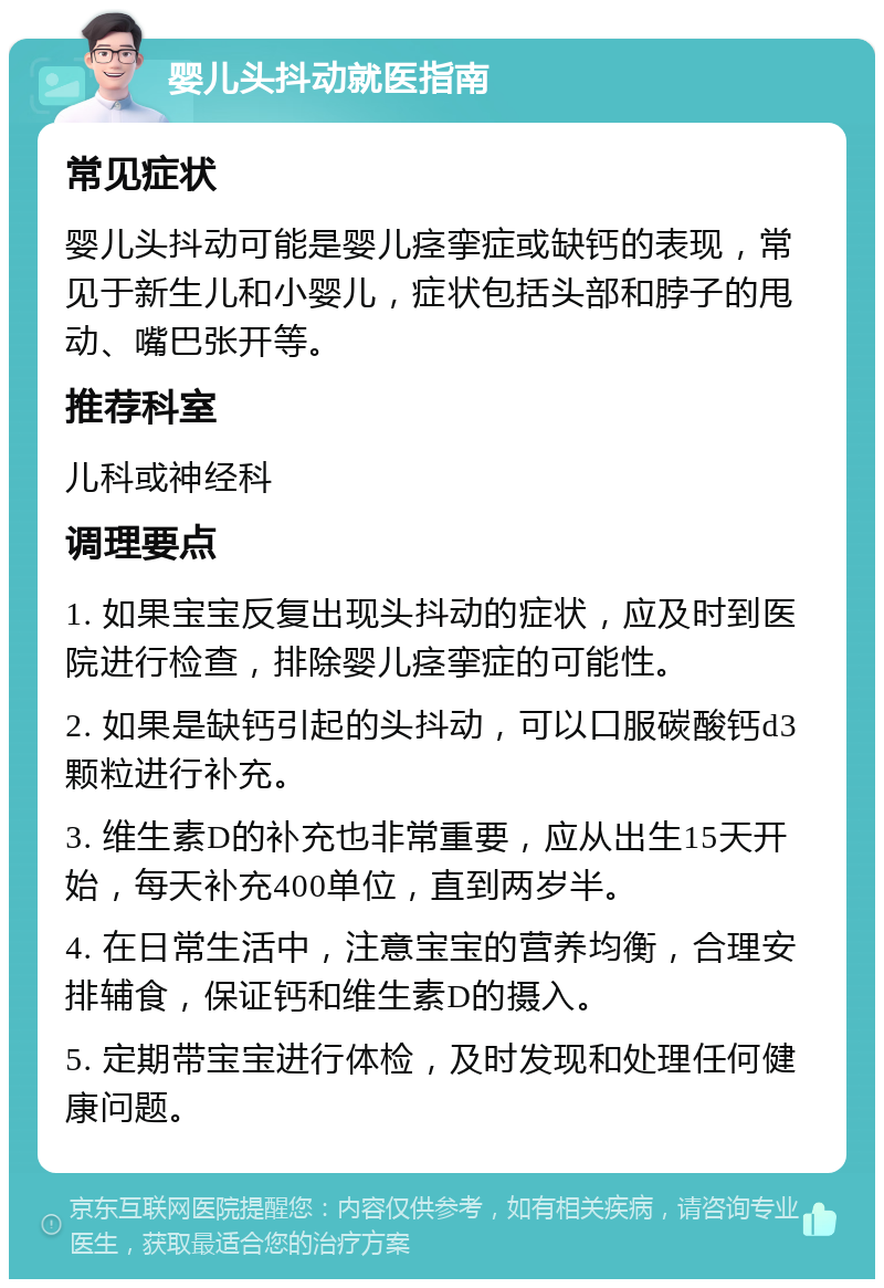 婴儿头抖动就医指南 常见症状 婴儿头抖动可能是婴儿痉挛症或缺钙的表现，常见于新生儿和小婴儿，症状包括头部和脖子的甩动、嘴巴张开等。 推荐科室 儿科或神经科 调理要点 1. 如果宝宝反复出现头抖动的症状，应及时到医院进行检查，排除婴儿痉挛症的可能性。 2. 如果是缺钙引起的头抖动，可以口服碳酸钙d3颗粒进行补充。 3. 维生素D的补充也非常重要，应从出生15天开始，每天补充400单位，直到两岁半。 4. 在日常生活中，注意宝宝的营养均衡，合理安排辅食，保证钙和维生素D的摄入。 5. 定期带宝宝进行体检，及时发现和处理任何健康问题。